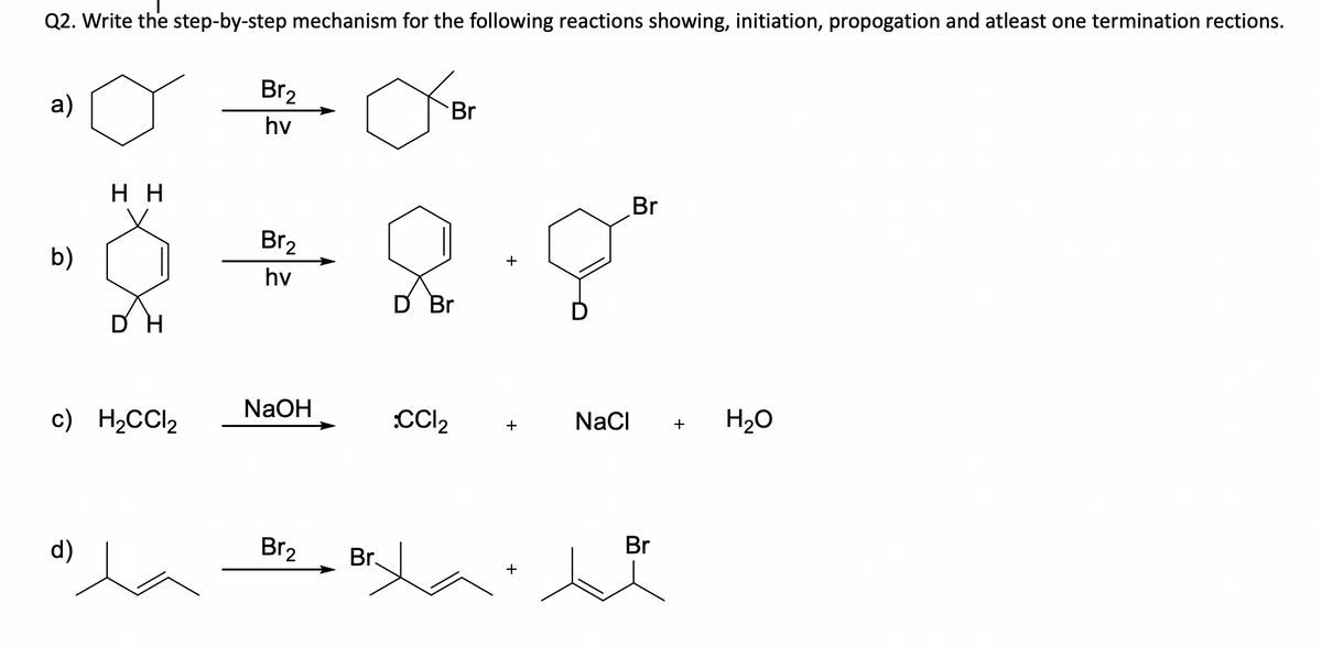 Q2. Write the step-by-step mechanism for the following reactions showing, initiation, propogation and atleast one termination rections.
Br2
a)
Br
hv
н
Br
Br2
b)
hv
D Br
NaOH
c) H2CCI2
CC2
NaCI
H20
+
+
d)
Br2
Br
La
Br.
+
