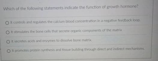 Which of the following statements indicate the function of growth hormone?
It controls and regulates the calcium blood concentration in a negative feedback loop.
O It stimulates the bone cells that secrete organic components of the matrix
It. secretes acids and enzymes to dissolve bone matrix.
O It promotes protein synthesis and tissue building through direct and indirect mechanisms.
