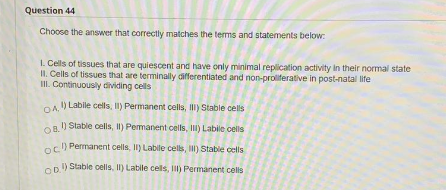 Question 44
Choose the answer that correctly matches the terms and statements below:
1. Cells of tissues that are quiescent and have only minimal replication activity in their normal state
II. Cells of tissues that are terminally differentiated and non-proliferative in post-natal life
III. Continuously dividing cells
OA.) Labile cells, II) Permanent cells, II) Stable cells
I) Stable cells, I) Permanent cells, II) Labile cells
OB.
oc.) Permanent cells, II) Labile cells, III) Stable cells
OP.) Stable cells, II) Labile cells, III) Permanent cells
