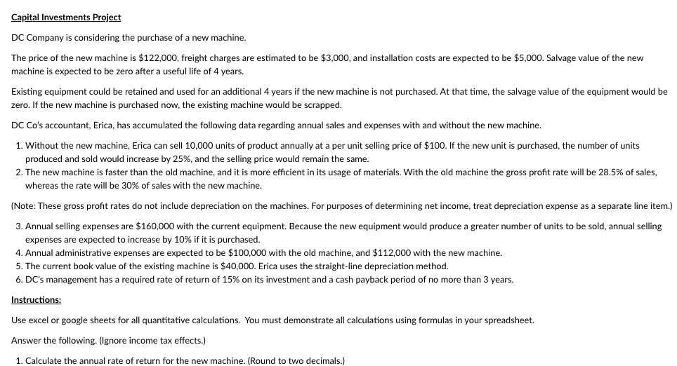 Capital Investments Project
DC Company is considering the purchase of a new machine.
The price of the new machine is $122,000, freight charges are estimated to be $3,000, and installation costs are expected to be $5,000. Salvage value of the new
machine is expected to be zero after a useful life of 4 years.
Existing equipment could be retained and used for an additional 4 years if the new machine s not purchased. At that time, the salvage value of the equipment would be
zero. If the new machine is purchased now, the existing machine would be scrapped.
DC Co's accountant, Erica, has accumulated the following data regarding annual sales and expenses with and without the new machine.
1. Without the new machine, Erica can sell 10,000 units of product annually at a per unit selling price of $100. If the new unit is purchased, the number of units
produced and sold would increase by 25%, and the selling price would remain the same.
2. The new machine is faster than the old machine, and it is more efficient in its usage of materials. With the old machine the gross profit rate will be 28.5% of sales,
whereas the rate will be 30% of sales with the new machine.
(Note: These gross profit rates do not include depreciation on the machines. For purposes of determining net income, treat depreciation expense as a separate line item.)
3. Annual selling expenses are $160,000 with the current equipment. Because the new equipment would produce a greater number of units to be sold, annual selling
expenses are expected to increase by 10% if it is purchased.
4. Annual administrative expenses are expected to be $100,000 with the old machine, and $112,000 with the new machine.
5. The current book value of the existing machine is $40,000. Erica uses the straight-line depreciation method.
6. DC's management has a required rate of return of 15% on its investment and a cash payback period of no more than 3 years.
Instructions:
Use excel or google sheets for all quantitative calculations. You must demonstrate all calculations using formulas in your spreadsheet.
Answer the following. (Ignore income tax effects.)
1. Calculate the annual rate of return for the new machine. (Round to two decimals.)