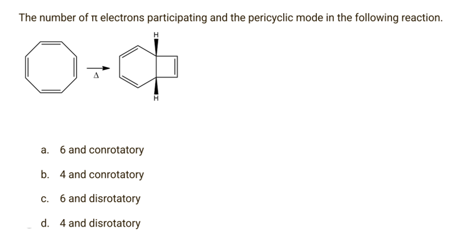 The number of i electrons participating and the pericyclic mode in the following reaction.
H
0+4
Δ
a.
6 and conrotatory
b. 4 and conrotatory
C.
6 and disrotatory
d. 4 and disrotatory