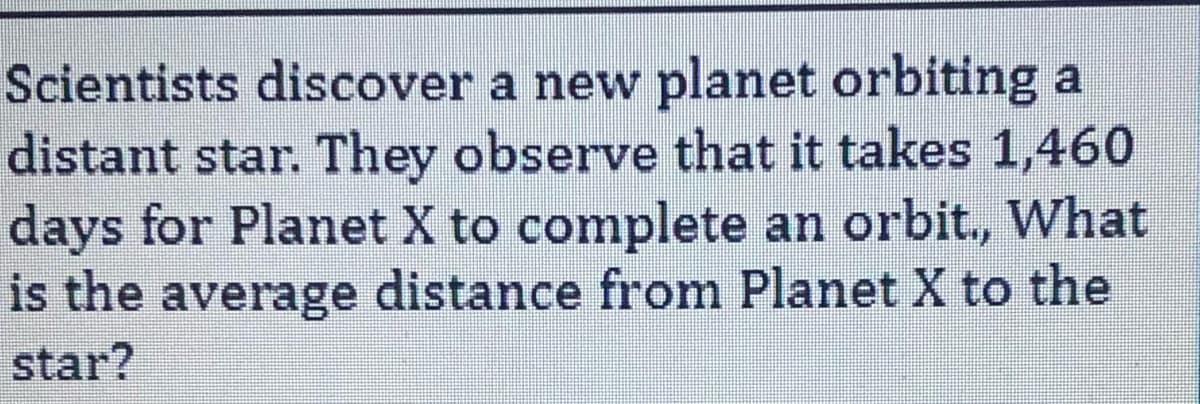 Scientists discover a new planet orbiting a
distant star. They observe that it takes 1,460
days for Planet X to complete an orbit., What
is the average distance from Planet X to the
star?
