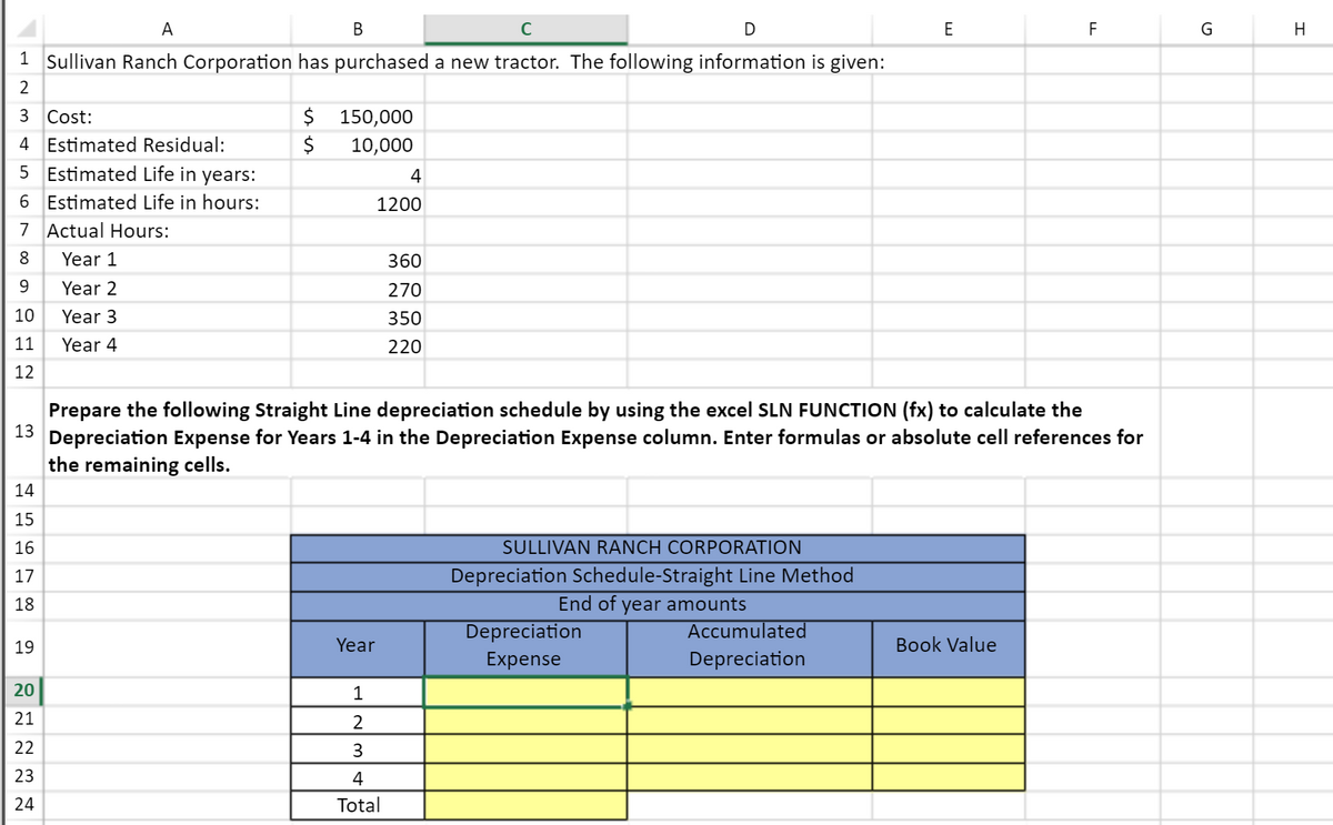 A
В
D
F
G
H
1 Sullivan Ranch Corporation has purchased a new tractor. The following information is given:
2
3 Cost:
$ 150,000
4 Estimated Residual:
10,000
5 Estimated Life in years:
4
6 Estimated Life in hours:
1200
7 Actual Hours:
8
Year 1
360
9
Year 2
270
10
Year 3
350
11
Year 4
220
12
Prepare the following Straight Line depreciation schedule by using the excel SLN FUNCTION (fx) to calculate the
13 Depreciation Expense for Years 1-4 in the Depreciation Expense column. Enter formulas or absolute cell references for
the remaining cells.
14
15
16
SULLIVAN RANCH CORPORATION
Depreciation Schedule-Straight Line Method
End of year amounts
17
18
Depreciation
Accumulated
19
Year
Book Value
Expense
Depreciation
20
1
21
22
3
23
4
24
Total
