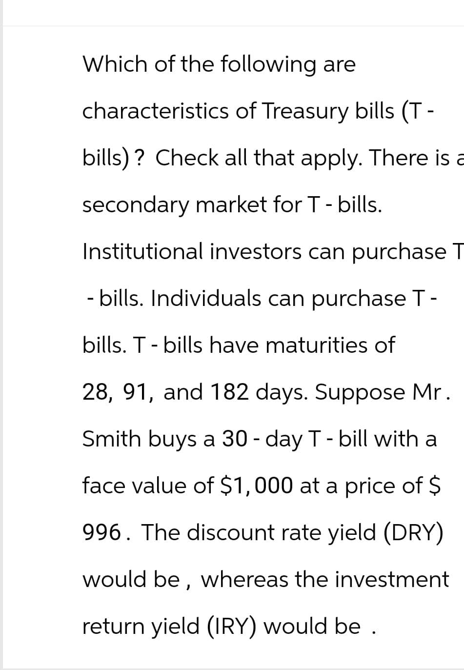 Which of the following are
characteristics of Treasury bills (T-
bills)? Check all that apply. There is a
secondary market for T - bills.
Institutional investors can purchase T
- bills. Individuals can purchase T-
bills. T - bills have maturities of
28, 91, and 182 days. Suppose Mr.
Smith buys a 30-day T - bill with a
face value of $1,000 at a price of $
996. The discount rate yield (DRY)
would be, whereas the investment
return yield (IRY) would be.