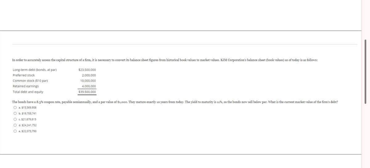 In order to accurately assess the capital structure of a firm, it is necessary to convert its balance sheet figures from historical book values to market values. KJM Corporation's balance sheet (book values) as of today is as follows:
Long-term debt (bonds, at par)
Preferred stock
Common stock ($10 par)
Retained earnings
Total debt and equity
$23,500,000
2,000,000
10,000,000
4,000,000
$39,500,000
The bonds have a 8.3% coupon rate, payable semiannually, and a par value of $1,000. They mature exactly 10 years from today. The yield to maturity is 11%, so the bonds now sell below par. What is the current market value of the firm's debt?
O a. $15,569,906
O b. $19,708,741
O c. $21,679,615
O d. $24,241,752
Oe. $22,073,790