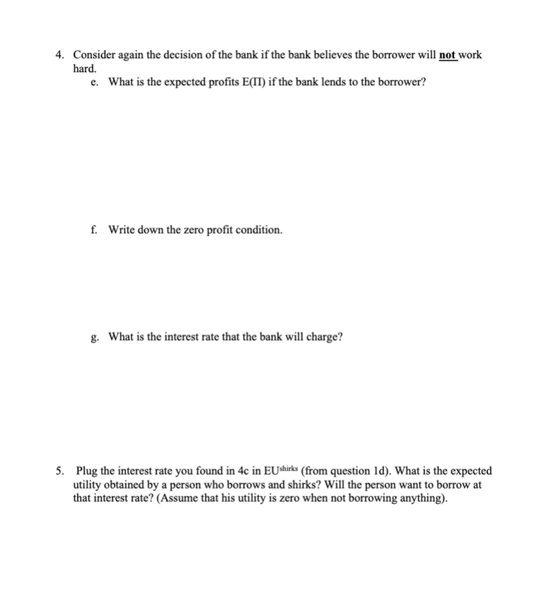 4. Consider again the decision of the bank if the bank believes the borrower will not work
hard.
e. What is the expected profits E(II) if the bank lends to the borrower?
f. Write down the zero profit condition.
g. What is the interest rate that the bank will charge?
5. Plug the interest rate you found in 4c in EUshirks (from question ld). What is the expected
utility obtained by a person who borrows and shirks? Will the person want to borrow at
that interest rate? (Assume that his utility is zero when not borrowing anything).
