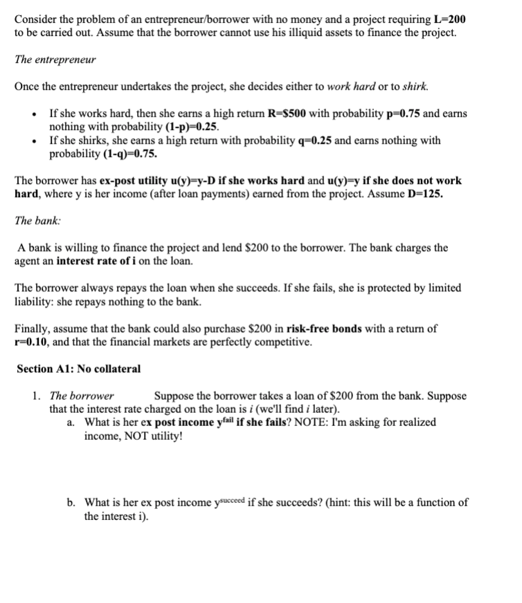 Consider the problem of an entrepreneur/borrower with no money and a project requiring L=200
to be carried out. Assume that the borrower cannot use his illiquid assets to finance the project.
The entrepreneur
Once the entrepreneur undertakes the project, she decides either to work hard or to shirk.
• If she works hard, then she earns a high return R=$500 with probability p=0.75 and earns
nothing with probability (1-p)=0.25.
• If she shirks, she earns a high return with probability q=0.25 and earns nothing with
probability (1-q)=0.75.
The borrower has ex-post utility u(y)=y-D if she works hard and u(y)=y if she does not work
hard, where y is her income (after loan payments) carned from the project. Assume D=125.
The bank:
A bank is willing to finance the project and lend $200 to the borrower. The bank charges the
agent an interest rate of i on the loan.
The borrower always repays the loan when she succeeds. If she fails, she is protected by limited
liability: she repays nothing to the bank.
Finally, assume that the bank could also purchase $200 in risk-free bonds with a return of
r=0.10, and that the financial markets are perfectly competitive.
Section A1: No collateral
1. The borrower
Suppose the borrower takes a loan of $200 from the bank. Suppose
that the interest rate charged on the loan is i (we'll find i later).
a. What is her ex post income yail if she fails? NOTE: I'm asking for realized
income, NOT utility!
b. What is her ex post income ysuceed if she succeeds? (hint: this will be a function of
the interest i).
