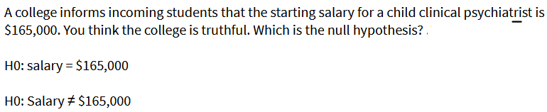 A college informs incoming students that the starting salary for a child clinical psychiatrist is
$165,000. You think the college is truthful. Which is the null hypothesis?.
HO: salary = $165,000
HO: Salary # $165,000
