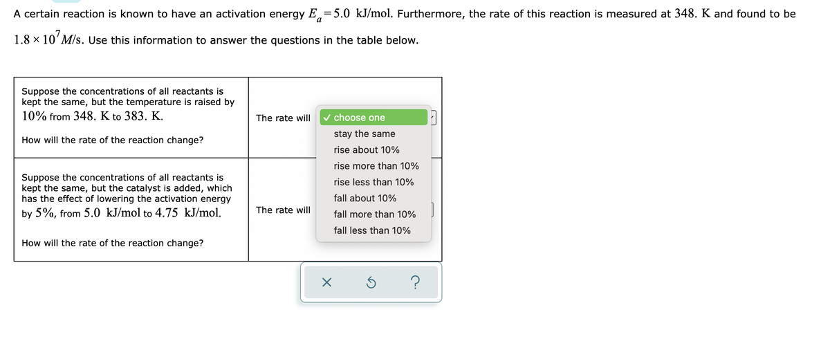A certain reaction is known to have an activation energy E=5.0 kJ/mol. Furthermore, the rate of this reaction is measured at 348. K and found to be
1.8 × 107 M/s. Use this information to answer the questions in the table below.
Suppose the concentrations of all reactants is
kept the same, but the temperature is raised by
10% from 348. K to 383. K.
The rate will
How will the rate of the reaction change?
✓ choose one
stay the same
rise about 10%
rise more than 10%
rise less than 10%
Suppose the concentrations of all reactants is
kept the same, but the catalyst is added, which
has the effect of lowering the activation energy
by 5%, from 5.0 kJ/mol to 4.75 kJ/mol.
fall about 10%
The rate will
fall more than 10%
fall less than 10%
How will the rate of the reaction change?
Ś
?
X
M