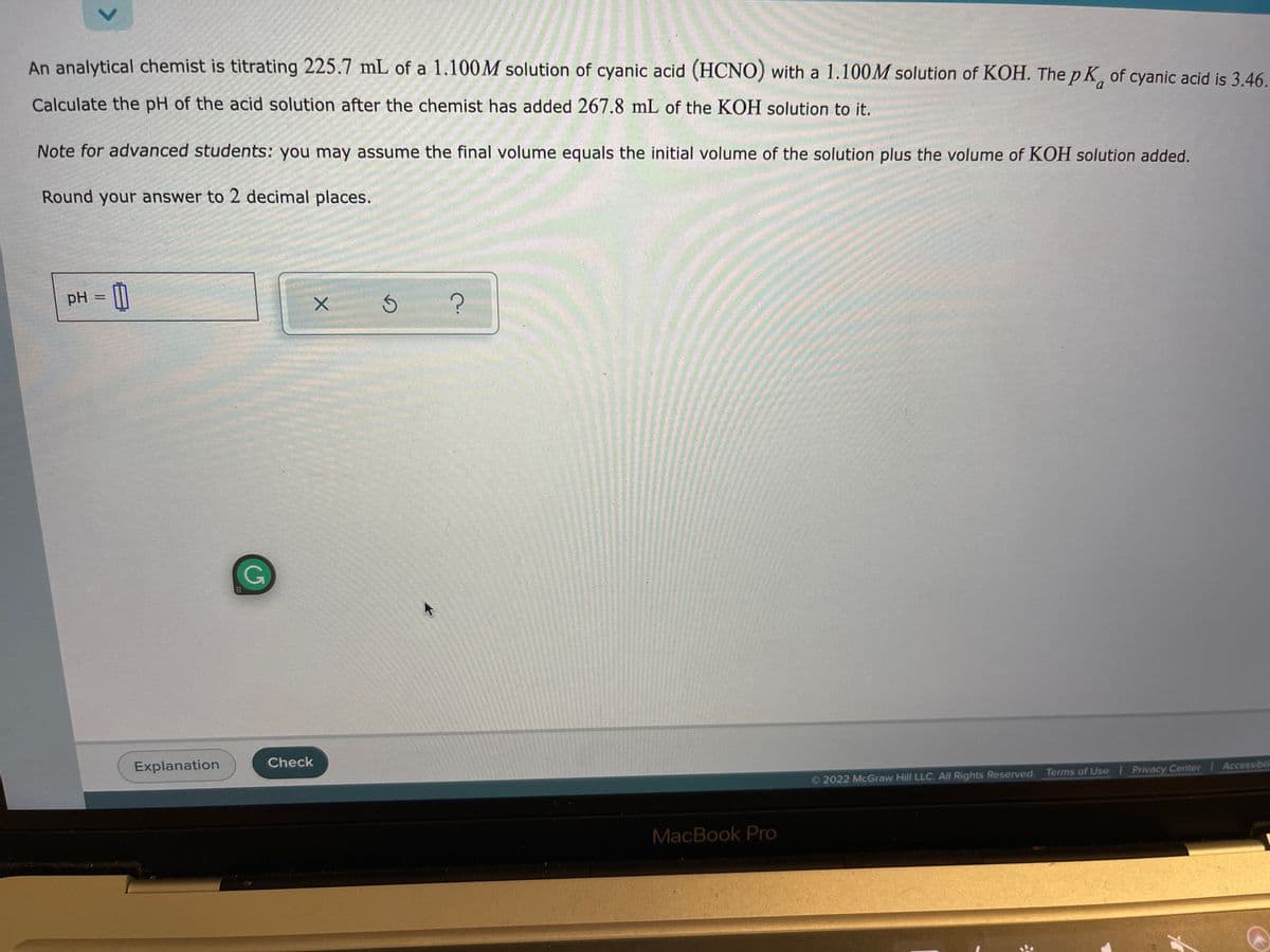 An analytical chemist is titrating 225.7 mL of a 1.100M solution of cyanic acid (HCNO) with a 1.100M solution of KOH. The p K, of cyanic acid is 3.46.
Calculate the pH of the acid solution after the chemist has added 267.8 mL of the KOH solution to it.
Note for advanced students: you may assume the final volume equals the initial volume of the solution plus the volume of KOH solution added.
Round your answer to 2 decimal places.
pH =
Check
Explanation
2022 McGraw Hill LLC. All Rights Reserved. Terms of Use Privacy Center Accessibili
MacBook Pro
<>
