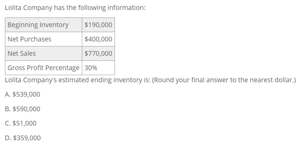 Lolita Company has the following information:
Beginning Inventory
Net Purchases
Net Sales
$190,000
$400,000
$770,000
Gross Profit Percentage 30%
Lolita Company's estimated ending inventory is: (Round your final answer to the nearest dollar.)
A. $539,000
B. $590,000
C. $51,000
D. $359,000