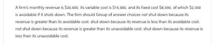 A firm's monthly revenue is $20,000, its variable cost is $15,000, and its fixed cost $8,000, of which $2,000
is avoidable if it shuts down. The firm should Group of answer choices not shut down because its
revenue is greater than its avoidable cost. shut down because its revenue is less than its avoidable cost.
not shut down because its revenue is greater than its unavoidable cost. shut down because its revenue is
less than its unavoidable cost.