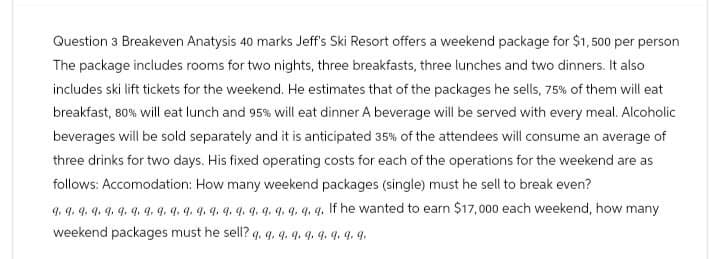 Question 3 Breakeven Anatysis 40 marks Jeff's Ski Resort offers a weekend package for $1,500 per person
The package includes rooms for two nights, three breakfasts, three lunches and two dinners. It also
includes ski lift tickets for the weekend. He estimates that of the packages he sells, 75% of them will eat
breakfast, 80% will eat lunch and 95% will eat dinner A beverage will be served with every meal. Alcoholic
beverages will be sold separately and it is anticipated 35% of the attendees will consume an average of
three drinks for two days. His fixed operating costs for each of the operations for the weekend are as
follows: Accomodation: How many weekend packages (single) must he sell to break even?
9. 9. 9. 9. 9. 9. 9. 9. 9. 9. 9. 9. 9. 9. 9. 9. 9. 9. q. q. q. If he wanted to earn $17,000 each weekend, how many
weekend packages must he sell?
9. 9 9 9 9 9 9 9 9