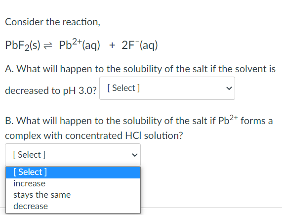 Consider the reaction,
PbF₂(s) = Pb²+ (aq) + 2F¯(aq)
A. What will happen to the solubility of the salt if the solvent is
decreased to pH 3.0? [Select]
B. What will happen to the solubility of the salt if Pb²+ forms a
complex with concentrated HCI solution?
[Select]
[Select]
increase
stays the same
decrease