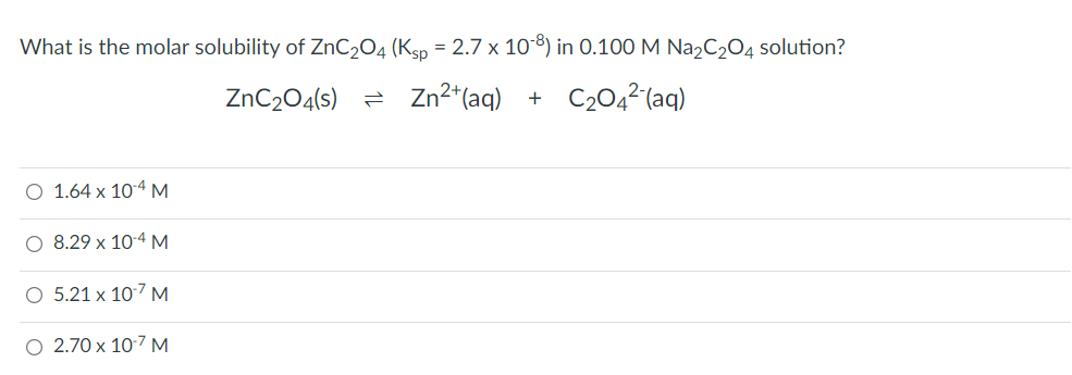 What is the molar solubility of ZnC₂O4 (Ksp = 2.7 x 108) in 0.100 M Na₂C₂O4 solution?
ZnC₂O4(s)
Zn²+ (aq) + C₂04²-(aq)
O 1.64 x 10-4 M
8.29 x 10-4 M
O 5.21 x 10-7 M
O 2.70 x 10-7 M