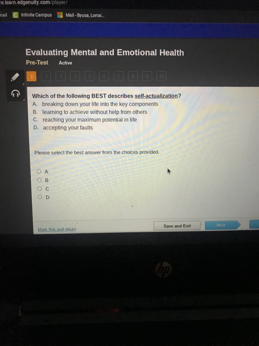 e.learn.edgenuity.com/player/
mail
Infinite Campus Mail-Byusa, Lorrai...
Evaluating Mental and Emotional Health
Pre-Test Active
Which of the following BEST describes self-actualization?
A. breaking down your life into the key components
B. learning to achieve without help from others
C. reaching your maximum potential in life
D. accepting your faults
Please select the best answer from the choices provided.
0000
ABCD
10
Mark this and return
Save and Exit
Next