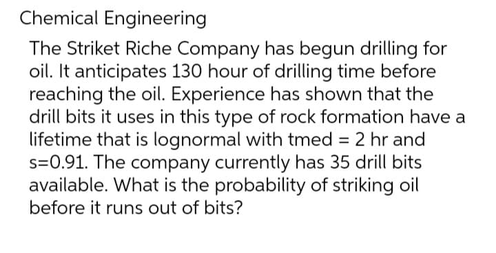 Chemical Engineering
The Striket Riche Company has begun drilling for
oil. It anticipates 130 hour of drilling time before
reaching the oil. Experience has shown that the
drill bits it uses in this type of rock formation have a
lifetime that is lognormal with tmed = 2 hr and
s=0.91. The company currently has 35 drill bits
available. What is the probability of striking oil
before it runs out of bits?