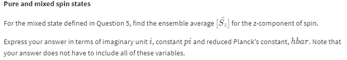 Pure and mixed spin states
For the mixed state defined in Question 5, find the ensemble average [S₂] for the z-component of spin.
Express your answer in terms of imaginary unit i, constant pi and reduced Planck's constant, hbar. Note that
your answer does not have to include all of these variables.