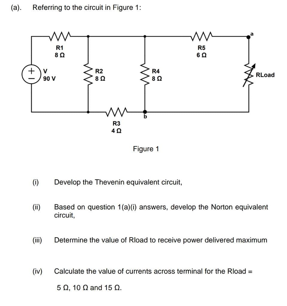 (a).
Referring to the circuit in Figure 1:
+ V
90 V
(i)
(ii)
(iii)
R1
8 Ω
(iv)
ww
R2
8 Ω
M
R3
4Ω
ww
b
R4
8 Ω
Figure 1
Develop the Thevenin equivalent circuit,
R5
6 Ω
RLoad
Based on question 1(a)(i) answers, develop the Norton equivalent
circuit,
Determine the value of Rload to receive power delivered maximum
Calculate the value of currents across terminal for the Rload =
5 , 10 0 and 15 Q.