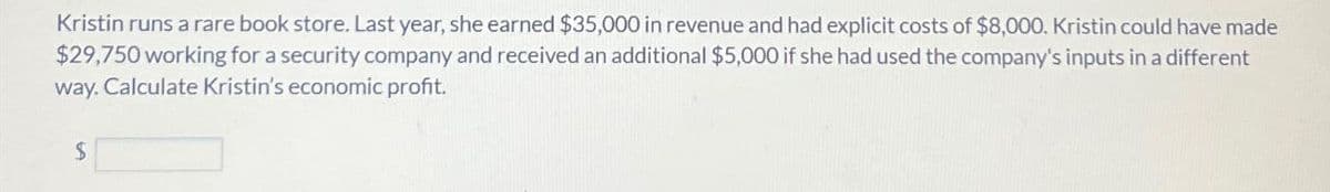 Kristin runs a rare book store. Last year, she earned $35,000 in revenue and had explicit costs of $8,000. Kristin could have made
$29,750 working for a security company and received an additional $5,000 if she had used the company's inputs in a different
way. Calculate Kristin's economic profit.
$