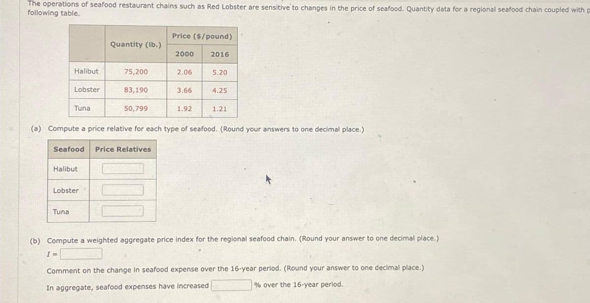 The operations of seafood restaurant chains such as Red Lobster are sensitive to changes in the price of seafood. Quantity data for a regional seafood chain coupled with p
following table.
Halibut
Lobster
Tuna
Tuna
Halibut
Quantity (lb.)
Lobster
75,200
83,190
Seafood Price Relatives
50,799
Price ($/pound)
2000
2.06
3.66
1.92
2016
(a) Compute a price relative for each type of seafood. (Round your answers to one decimal place.)
5.20
4.25
1.21
(b) Compute a weighted aggregate price index for the regional seafood chain. (Round your answer to one decimal place.)
I =
Comment on the change in seafood expense over the 16-year period. (Round your answer to one decimal place.)
In aggregate, seafood expenses have increased
% over the 16-year period.