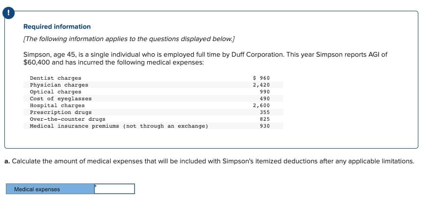 !
Required information
[The following information applies to the questions displayed below.]
Simpson, age 45, is a single individual who is employed full time by Duff Corporation. This year Simpson reports AGI of
$60,400 and has incurred the following medical expenses:
Dentist charges
Physician charges
Optical charges
Cost of eyeglasses
Hospital charges
Prescription drugs
Over-the-counter drugs
Medical insurance premiums (not through an exchange)
$ 960
2,420
990
490
Medical expenses
2,600
355
825
930
a. Calculate the amount of medical expenses that will be included with Simpson's itemized deductions after any applicable limitations.