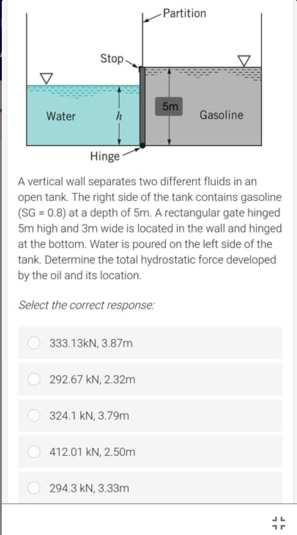 Partition
Stop
5m
Water
Gasoline
Hinge
A vertical wall separates two different fluids in an
open tank. The right side of the tank contains gasoline
(SG = 0.8) at a depth of 5m. A rectangular gate hinged
5m high and 3m wide is located in the wall and hinged
at the bottom. Water is poured on the left side of the
tank. Determine the total hydrostatic force developed
by the oil and its location.
Select the correct response:
333.13KN, 3.87m
292.67 kN, 2.32m
324.1 kN, 3.79m
412.01 kN, 2.50m
294.3 kN, 3.33m
