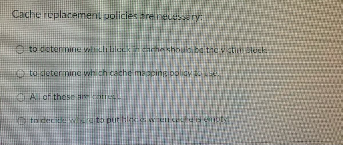 Cache replacement policies are necessary:
O to determine which block in cache should be the victim block.
to determinc which cache mapping policy to use.
O All of these are correct.
O to decide where to put blocks when cache is empty.
