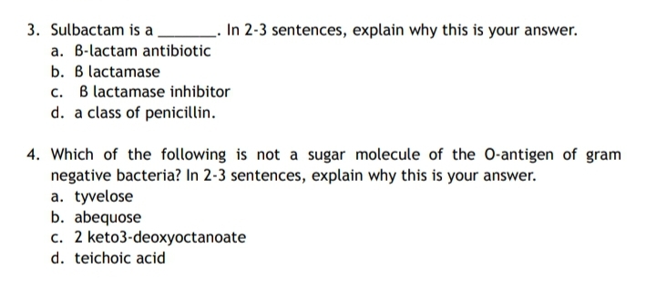 3. Sulbactam is a.
- In 2-3 sentences, explain why this is your answer.
a. B-lactam antibiotic
b. B lactamase
c. B lactamase inhibitor
d. a class of penicillin.
4. Which of the following is not a sugar molecule of the O-antigen of gram
negative bacteria? In 2-3 sentences, explain why this is your answer.
a. tyvelose
b. abequose
c. 2 keto3-deoxyoctanoate
d. teichoic acid
