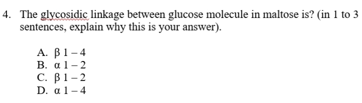 4. The glycosidic linkage between glucose molecule in maltose is? (in 1 to 3
sentences, explain why this is your answer).
А. В1 -4
В. а 1—2
С. В1-2
D. a 1 – 4
|
