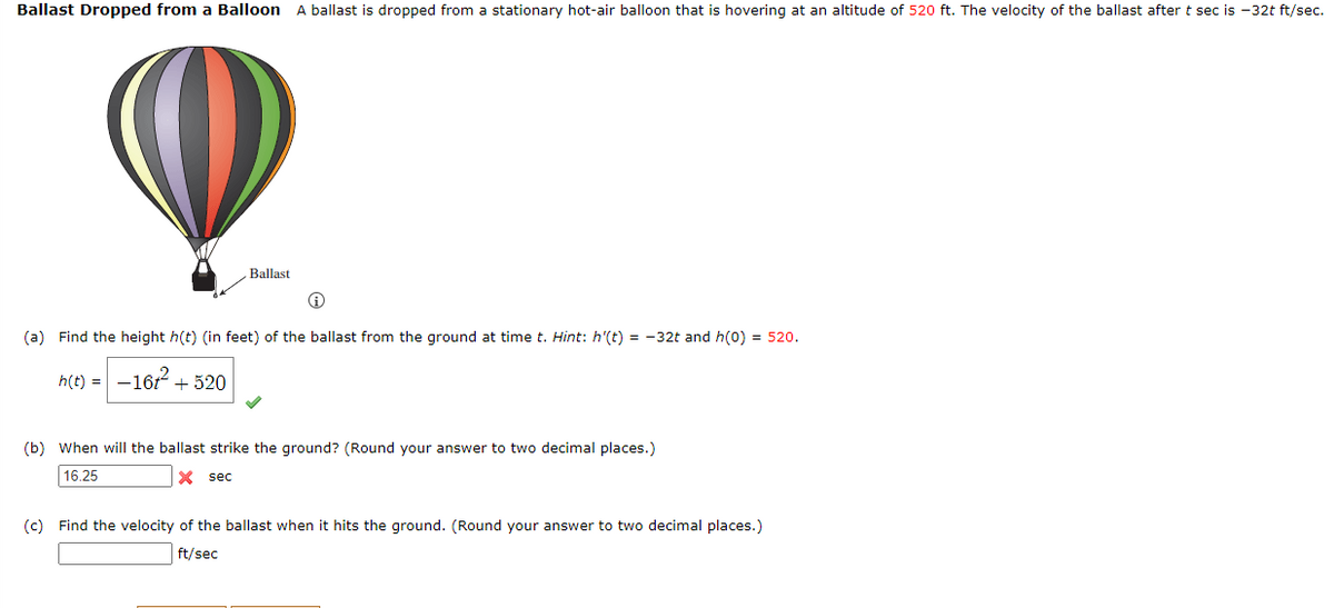 Ballast Dropped from a Balloon A ballast is dropped from a stationary hot-air balloon that is hovering at an altitude of 520 ft. The velocity of the ballast after t sec is -32t ft/sec.
Ballast
(a) Find the height h(t) (in feet) of the ballast from the ground at time t. Hint: h'(t) = -32t and h(0) = 520.
h(t) = -162.
+ 520
(b) When will the ballast strike the ground? (Round your answer to two decimal places.)
16.25
X sec
(c) Find the velocity of the ballast when it hits the ground. (Round your answer to two decimal places.)
ft/sec
