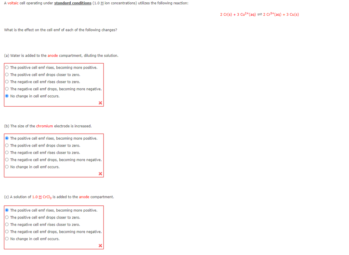 A voltaic cell operating under standard conditions (1.0 M ion concentrations) utilizes the following reaction:
What is the effect on the cell emf of each of the following changes?
(a) Water is added to the anode compartment, diluting the solution.
O The positive cell emf rises, becoming more positive.
O The positive cell emf drops closer to zero.
O The negative cell emf rises closer to zero.
O The negative cell emf drops, becoming more negative.
No change in cell emf occurs.
(b) The size of the chromium electrode is increased.
The positive cell emf rises, becoming more positive.
O The positive cell emf drops closer to zero.
O The negative cell emf rises closer to zero.
O The negative cell emf drops, becoming more negative.
O No change in cell emf occurs.
x
(c) A solution of 1.0 M CrCl3 is added to the anode compartment.
The positive cell emf rises, becoming more positive.
O The positive cell emf drops closer to zero.
O The negative cell emf rises closer to zero.
O The negative cell emf drops, becoming more negative.
O No change in cell emf occurs.
2 Cr(s) + 3 Cu²+ (aq) = 2 Cr³+ (aq) + 3 Cu(s)