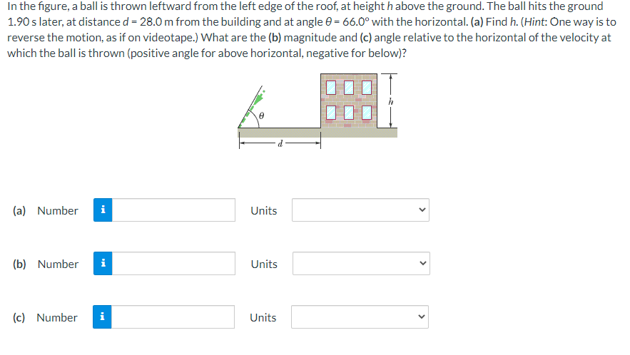 In the figure, a ball is thrown leftward from the left edge of the roof, at height h above the ground. The ball hits the ground
1.90 s later, at distance d = 28.0 m from the building and at angle = 66.0° with the horizontal. (a) Find h. (Hint: One way is to
reverse the motion, as if on videotape.) What are the (b) magnitude and (c) angle relative to the horizontal of the velocity at
which the ball is thrown (positive angle for above horizontal, negative for below)?
(a) Number i
(b) Number
(c) Number
Mi
i
0
Units
Units
Units
<