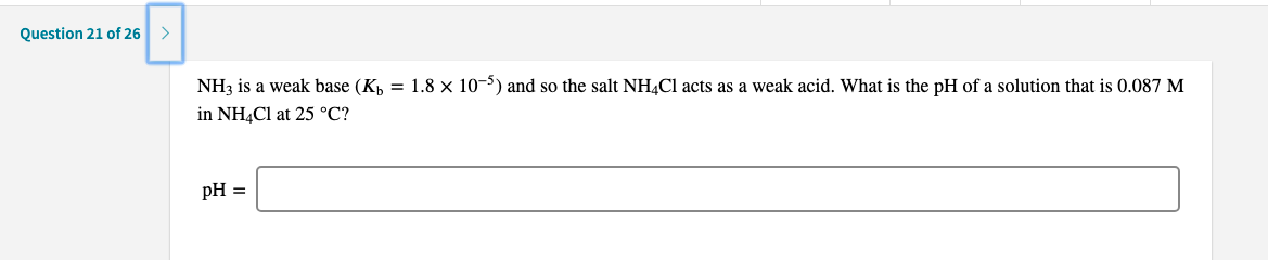 NH3 is a weak base (K,
= 1.8 x 10-5) and so the salt NH¼C1 acts as a weak acid. What is the pH of a solution that is 0.087 M
in NH4CI at 25 °C?
