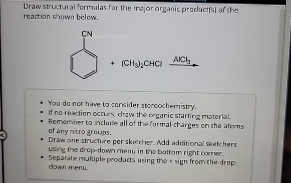 Draw structural formulas for the major organic product(s) of the
reaction shown below.
CN
8
+ (CH3)2CHCI AIC13
• You do not have to consider stereochemistry.
If no reaction occurs, draw the organic starting material.
•
Remember to include all of the formal charges on the atoms
of any nitro groups.
• Draw one structure per sketcher. Add additional sketchers
using the drop-down menu in the bottom right corner.
Separate multiple products using the + sign from the drop-
down menu.