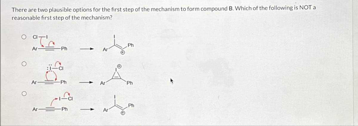 There are two plausible options for the first step of the mechanism to form compound B. Which of the following is NOT a
reasonable first step of the mechanism?
O
O
CI
Ar
Ar
Ar
-Ph
Ph
-Ph
Ar
Ar
Ph
Ph
Ph