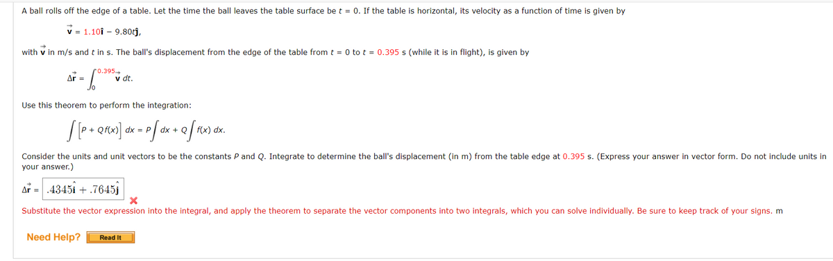 A ball rolls off the edge of a table. Let the time the ball leaves the table surface be t = 0. If the table is horizontal, its velocity as a function of time is given by
v = 1.101 - 9.80tĵ,
with v in m/s and t in s. The ball's displacement from the edge of the table from t = 0 to t = 0.395 s (while it is in flight), is given by
0.395→
Ar =
Jo
Use this theorem to perform the integration:
#F
v dt.
[[P + Qf(x)] dx = p[ dx + Q [ f(x) dx.
Consider the units and unit vectors to be the constants P and Q. Integrate to determine the ball's displacement (in m) from the table edge at 0.395 s. (Express your answer in vector form. Do not include units in
your answer.)
Ar = .4345i + .7645j
X
Substitute the vector expression into the integral, and apply the theorem to separate the vector components into two integrals, which you can solve individually. Be sure to keep track of your signs. m
Need Help? Read It