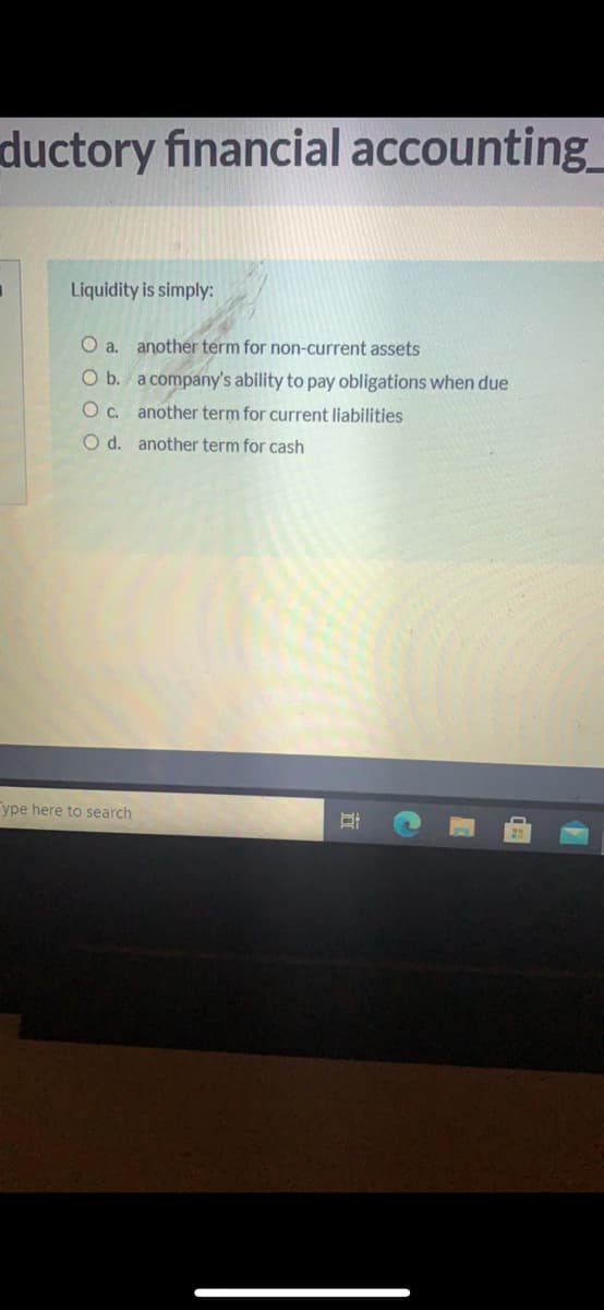 ductory financial accounting_
Liquidity is simply:
O a. another term for non-current assets
O b. a company's ability to pay obligations when due
O c. another term for current liabilities
O d. another term for cash
ype here to search
