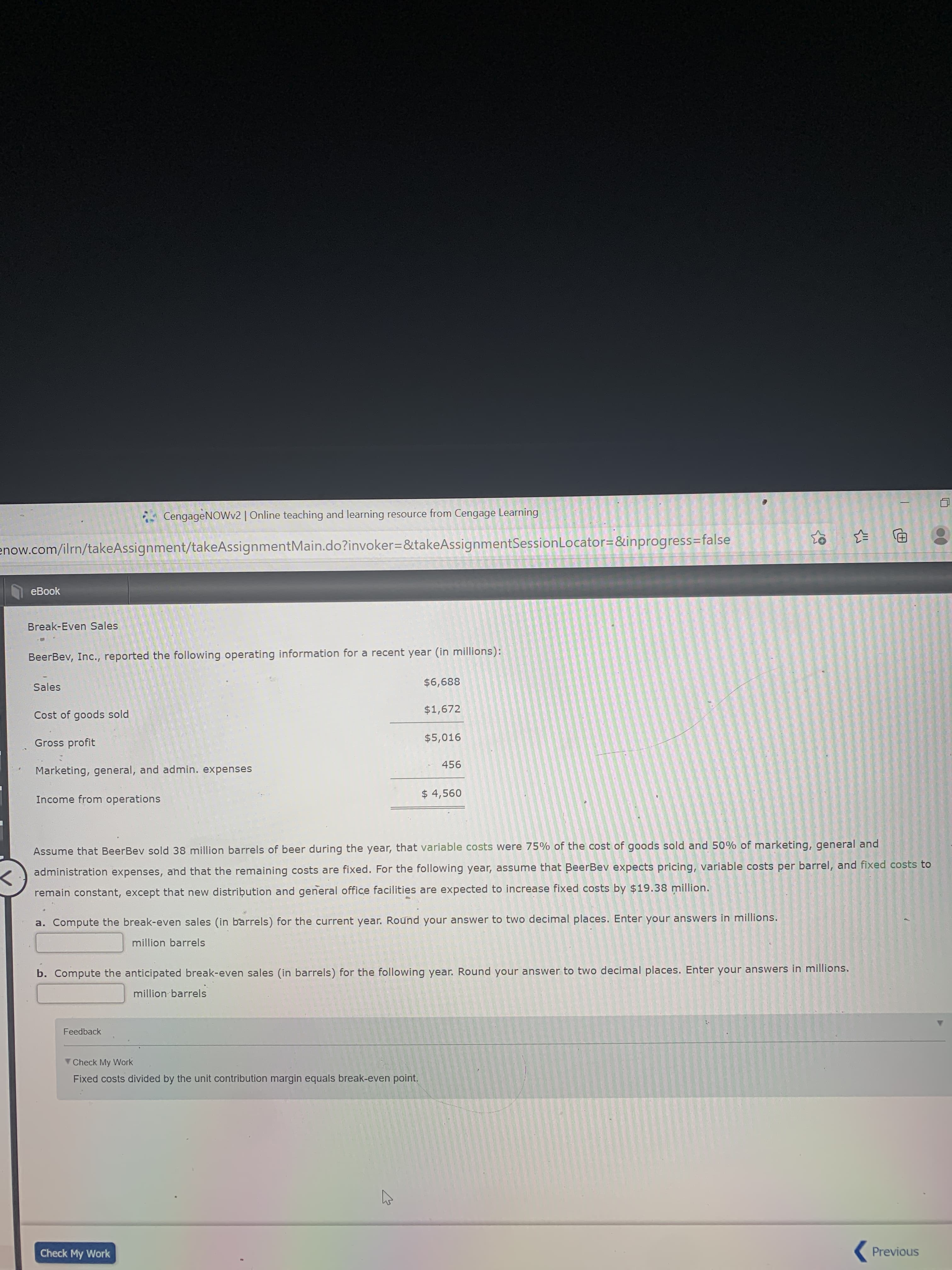 Break-Even Sales
BeerBev, Inc., reported the following operating information for a recent year (in millions):
$6,688
Sales
$1,672
Cost of goods sold
$5,016
Gross profit
456
Marketing, general, and admin. expenses
$ 4,560
Income from operations
Assume that BeerBev sold 38 million barrels of beer during the year, that variable costs were 75% of the cost of goods sold and 50% of marketing, general and
administration expenses, and that the remaining costs are fixed. For the following year, assume that BeerBev expects pricing, variable costs per barrel, and fixed costs to
remain constant, except that new distribution and general office facilities are expected to increase fixed costs by $19.38 million.
a. Compute the break-even sales (in barrels) for the current year. Round your answer to two decimal places. Enter your answers in millions.
