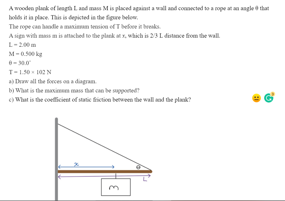 A wooden plank of length L and mass M is placed against a wall and connected to a rope at an angle 0 that
holds it in place. This is depicted in the figure below.
The
rope
can handle a maximum tension of T before it breaks.
A sign with mass m is attached to the plank at x, which is 2/3 L distance from the wall.
L= 2.00 m
М-D0.500 kg
0 = 30.0°
T= 1.50 × 102 N
a) Draw all the forces on a diagram.
b) What is the maximum mass that can be supported?
c) What is the coefficient of static friction between the wall and the plank?
