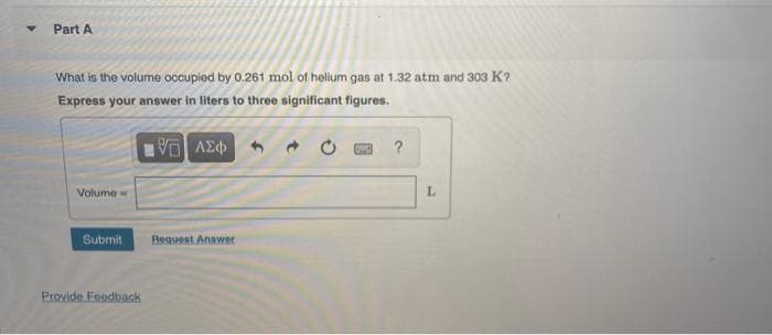 Part A
What is the volume occupied by 0.261 mol of helium gas at 1.32 atm and 303 K?
Express your answer in liters to three significant figures.
?
Volume
L.
Submit
Beauest Answer
Provide Foodback
