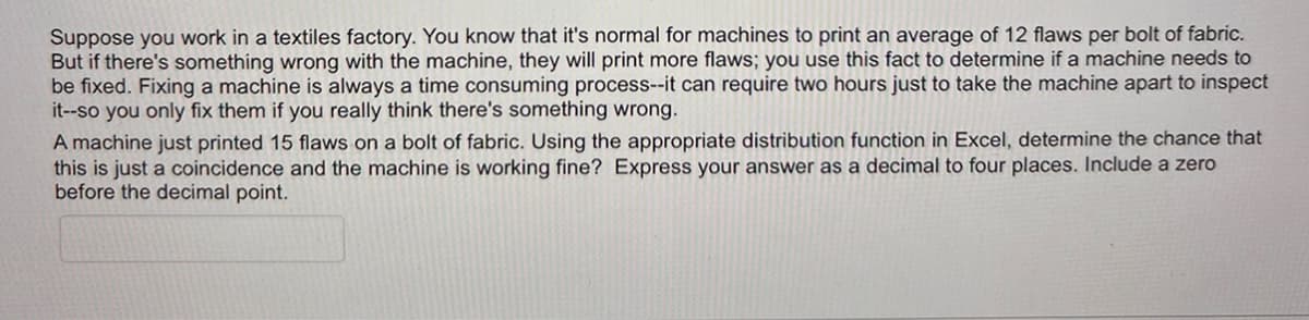 Suppose you work in a textiles factory. You know that it's normal for machines to print an average of 12 flaws per bolt of fabric.
But if there's something wrong with the machine, they will print more flaws; you use this fact to determine if a machine needs to
be fixed. Fixing a machine is always a time consuming process--it can require two hours just to take the machine apart to inspect
it--so you only fix them if you really think there's something wrong.
A machine just printed 15 flaws on a bolt of fabric. Using the appropriate distribution function in Excel, determine the chance that
this is just a coincidence and the machine is working fine? Express your answer as a decimal to four places. Include a zero
before the decimal point.