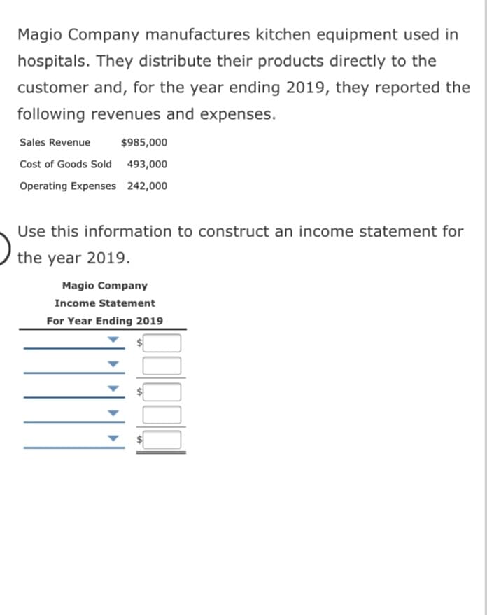 Magio Company manufactures kitchen equipment used in
hospitals. They distribute their products directly to the
customer and, for the year ending 2019, they reported the
following revenues and expenses.
Sales Revenue
$985,000
Cost of Goods Sold 493,000
Operating Expenses 242,000
Use this information to construct an income statement for
the year 2019.
Magio Company
Income Statement
For Year Ending 2019
