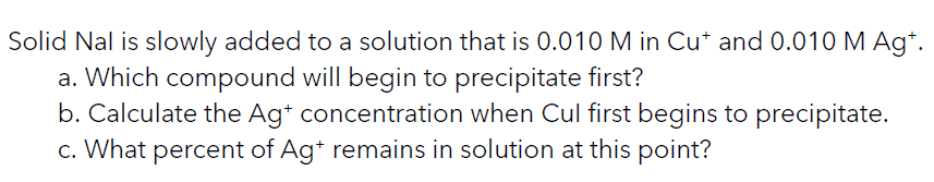 Solid Nal is slowly added to a solution that is 0.010 M in Cu* and 0.010 M Ag*.
a. Which compound will begin to precipitate first?
b. Calculate the Ag* concentration when Cul first begins to precipitate.
c. What percent of Ag* remains in solution at this point?
