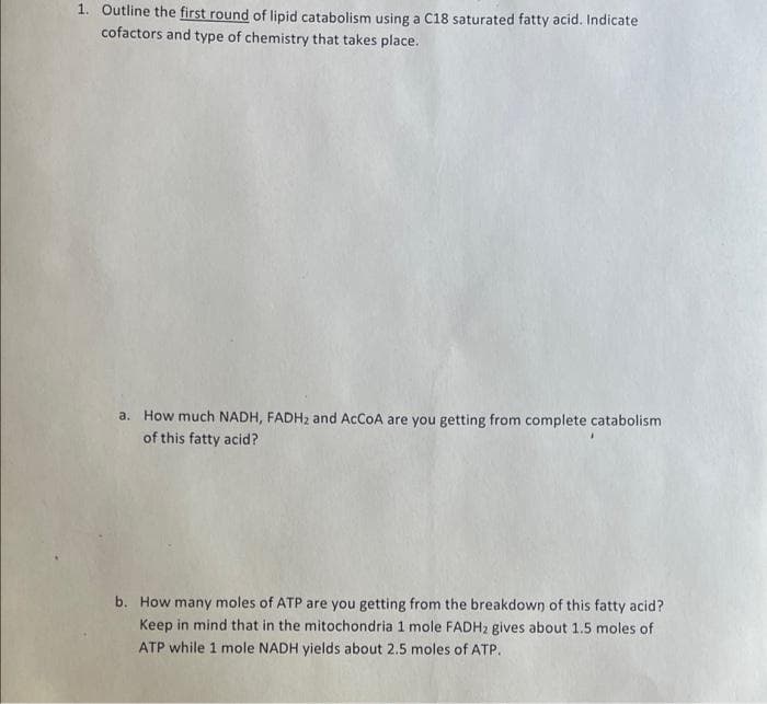 1. Outline the first round of lipid catabolism using a C18 saturated fatty acid. Indicate
cofactors and type of chemistry that takes place.
a. How much NADH, FADH2 and ACCOA are you getting from complete catabolism
of this fatty acid?
b. How many moles of ATP are you getting from the breakdown of this fatty acid?
Keep in mind that in the mitochondria 1 mole FADH2 gives about 1.5 moles of
ATP while 1 mole NADH yields about 2.5 moles of ATP.
