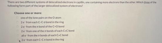 There are two different systems of delocalized electrons in capillin, one containing more electrons than the other. Which three of the
following form part of the larger delocalized system of electrons?
Choose one or more:
one of the lone pairs on the O atom
2e from each C-Ca bond in the ring
2e from the n bond of the C-O bond
2e from one of the n bonds of each C-C bond
O all e from the n bonds of each C-C bond
2e from each C-Cn bond in the ring
