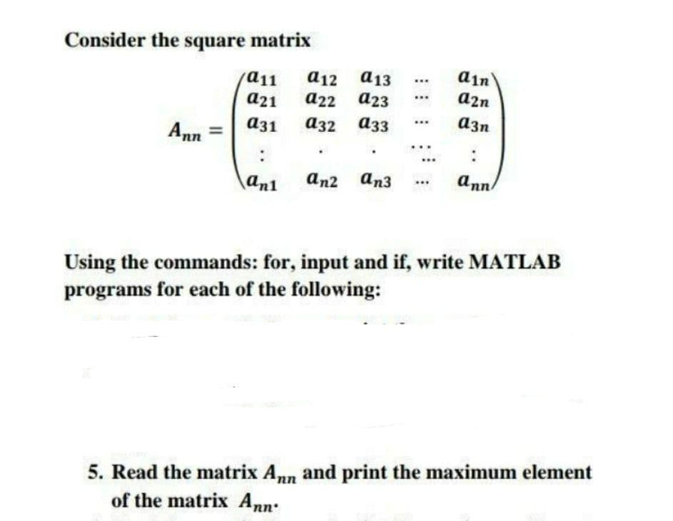 Consider the square matrix
a12
a13
din
a11
a21
...
a2n
а22 а23
a3n
аз1
аз2 азз
Ann
an2 an3
ann
an1
Using the commands: for, input and if, write MATLAB
programs for each of the following:
5. Read the matrix Ann and print the maximum element
of the matrix Ann:
..
