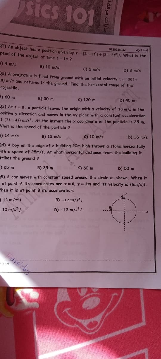 sics 101
SICS
0780938042
Aljall saal
R1) An object has a position given by r = [2+3t)i+ [3- 2t21j. What is the
peed of the object at time t = 1s ?
A) 4 m/s
B) 10 m/s
C) 5 m/s
D) 8 m/s
R2) A projectile is fired from ground with an initial velocity v = 30i +
Oj m/s and returns to the ground. Find the horizontal range of the
rojectile.
A) 60 m
B) 30 m
C) 120 m
D) 40 m
23) At t = 0, a particle leaves the origin with a velocity of 10 m/s in the
ositive y direction and moves in the xy plane with a constant acceleration
f (2i - 4j) m/s2. At the instant the x coordinate of the particle is 25 m,
Vhat is the speed of the particle ?
C) 10 m/s
D) 16 m/s
) 14 m/s
B) 12 m/s
24) A boy on the edge of a building 20m high throws a stone horizontally
rith a speed of 25m/s. At what horizontal distance from the building it
trikes the ground ?
C) 60 m
D) 50 m
-) 25 m
B) 35 m
5) A car moves with constant speed around the circle as shown. When it
at point A its coordinates are x = 0, y = 3m and its velocity is (6m/s)i.
/hen it is at point B its acceleration.
O 12 m/s2 i
B) -12 m/s? j
12 m/s? j
D) -12 m/s? i
Fareeby
Page
