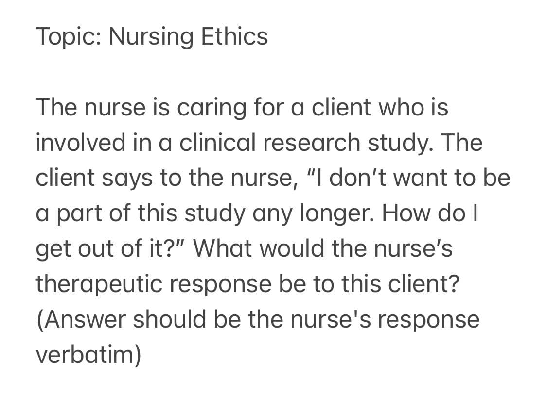Topic: Nursing Ethics
The nurse is caring for a client who is
involved in a clinical research study. The
client says to the nurse, "I don't want to be
a part of this study any longer. How do I
get out of it?" What would the nurse's
therapeutic response be to this client?
(Answer should be the nurse's response
verbatim)