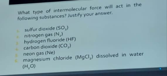 What type of intermolecular force will act in the
following substances? Justify your answer.
sulfur dioxide (SO₂)
nitrogen gas (N₂)
hydrogen fluoride (HF)
carbon dioxide (CO₂)
5
neon gas (Ne)
6. magnesium chloride (MgCl₂) dissolved in water
(H₂O)